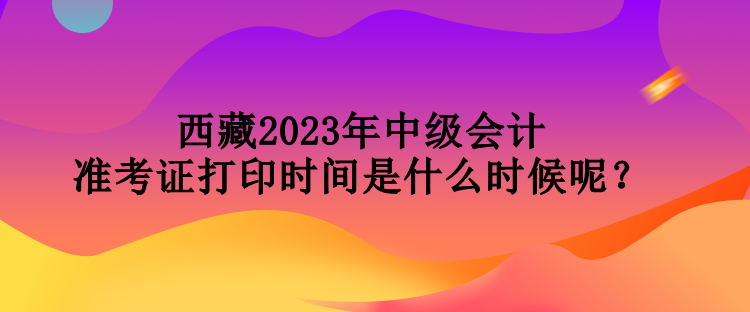 西藏2023年中級會計準考證打印時間是什么時候呢？