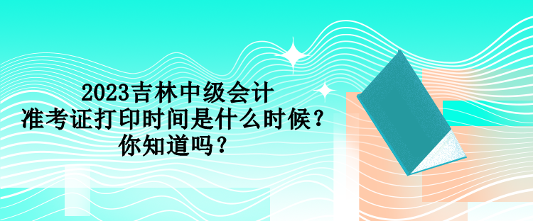 2023吉林中級會計準考證打印時間是什么時候？你知道嗎？