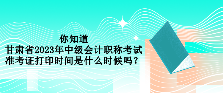你知道甘肅省2023年中級會計職稱考試準考證打印時間是什么時候嗎？