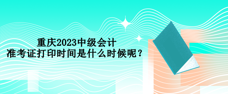 重慶2023中級會計準考證打印時間是什么時候呢？