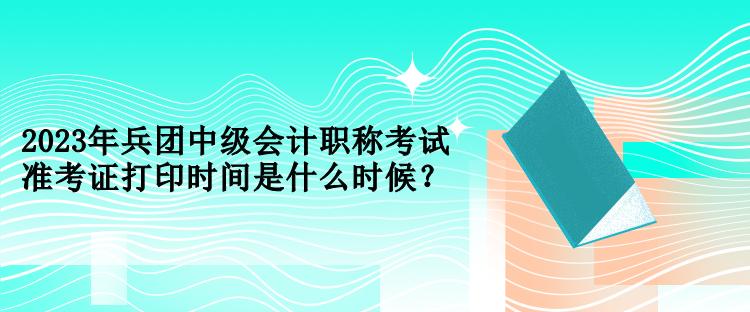 2023年兵團中級會計職稱考試準考證打印時間是什么時候？