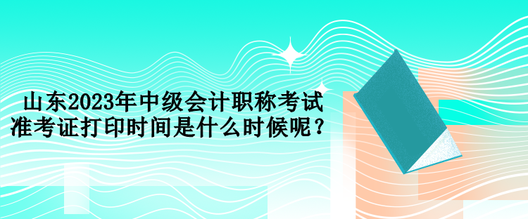 山東2023年中級會計職稱考試準考證打印時間是什么時候呢？
