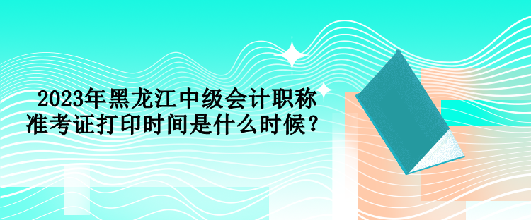 2023年黑龍江中級會計職稱準考證打印時間是什么時候？