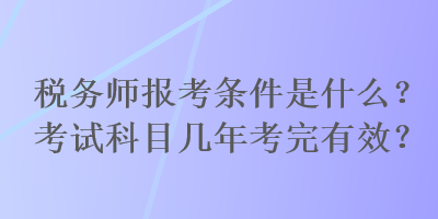 稅務師報考條件是什么？考試科目幾年考完有效？