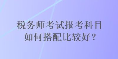 稅務(wù)師考試報考科目如何搭配比較好？
