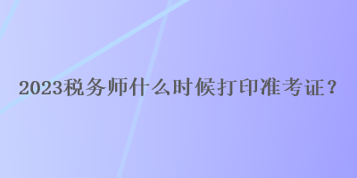2023稅務(wù)師什么時(shí)候打印準(zhǔn)考證？