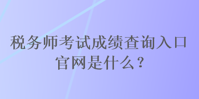 稅務師考試成績查詢入口官網是什么？