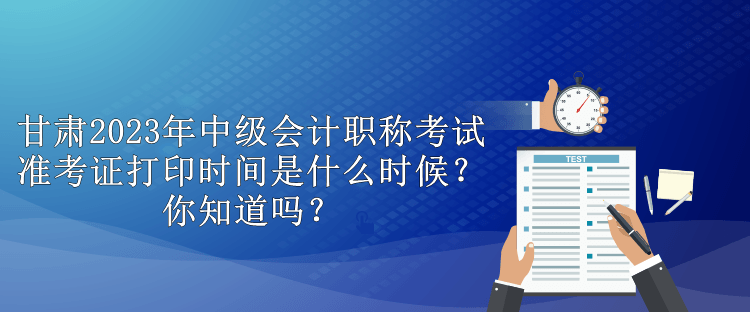 甘肅2023年中級會計職稱考試準考證打印時間是什么時候？你知道嗎？