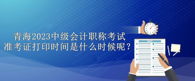 青海2023中級會計職稱考試準考證打印時間是什么時候呢？