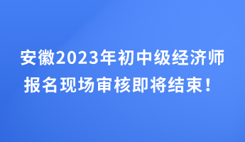 安徽2023年初中級經濟師報名現場審核即將結束！