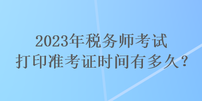 2023年稅務師考試打印準考證時間有多久？