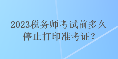 2023稅務師考試前多久停止打印準考證？