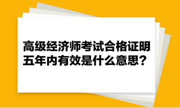 高級經濟師考試合格證明五年內有效是什么意思？
