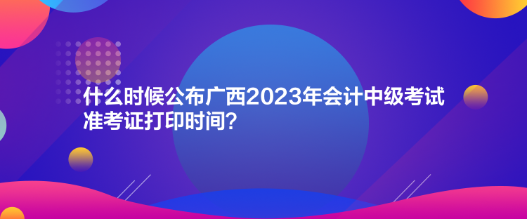 什么時候公布廣西2023年會計中級考試準(zhǔn)考證打印時間？