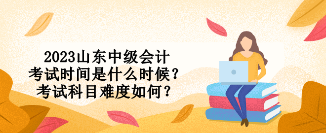2023山東中級會計考試時間是什么時候？考試科目難度如何？