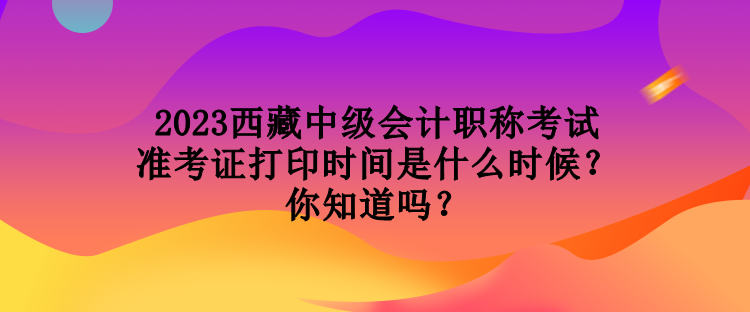 2023西藏中級會計職稱考試準考證打印時間是什么時候？你知道嗎？