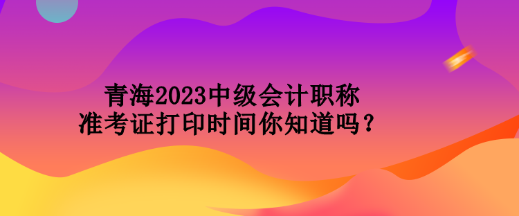 青海2023中級會計職稱準考證打印時間你知道嗎？