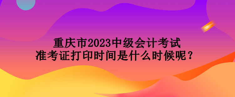 重慶市2023中級會計考試準考證打印時間是什么時候呢？