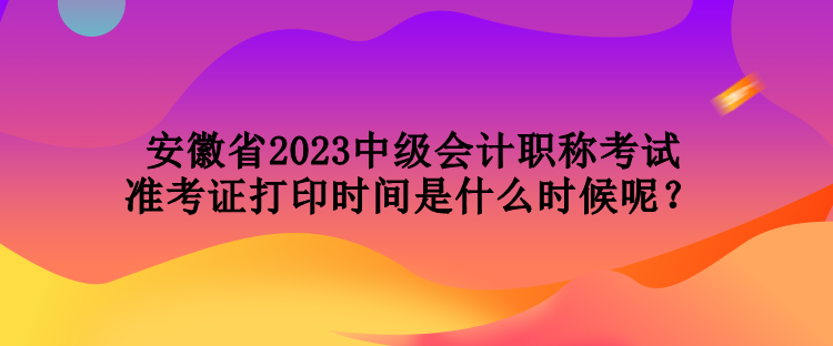 安徽省2023中級會計職稱考試準考證打印時間是什么時候呢？