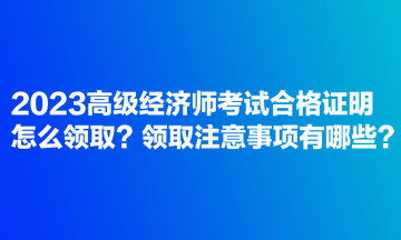 2023高級經濟師考試合格證明怎么領取？領取注意事項有哪些？