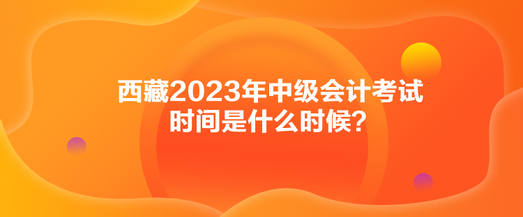 西藏2023年中級會計考試時間是什么時候？