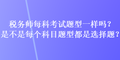 稅務(wù)師每科考試題型一樣嗎？是不是每個(gè)科目題型都是選擇題？