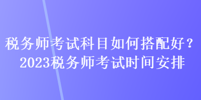 稅務(wù)師考試科目如何搭配好？2023稅務(wù)師考試時(shí)間安排