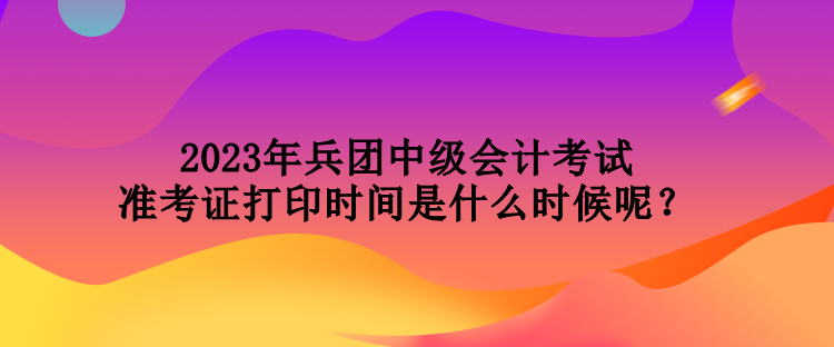 2023年兵團中級會計考試準考證打印時間是什么時候呢？