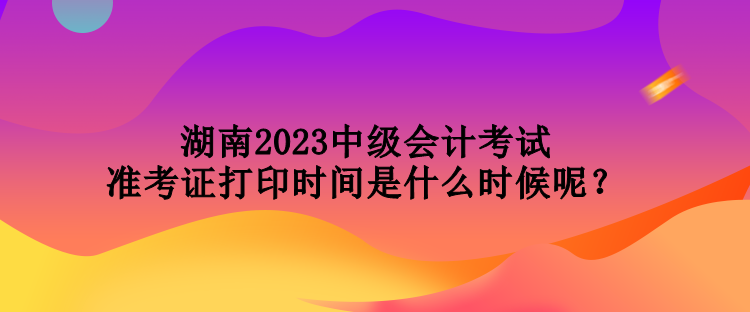 湖南2023中級會計考試準考證打印時間是什么時候呢？