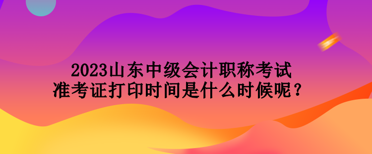 2023山東中級會計職稱考試準考證打印時間是什么時候呢？