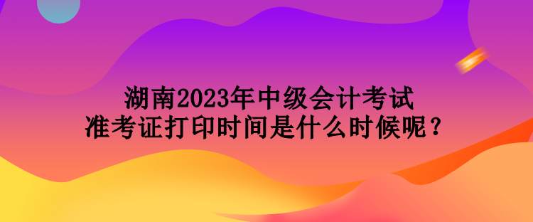 湖南2023年中級(jí)會(huì)計(jì)考試準(zhǔn)考證打印時(shí)間是什么時(shí)候呢？