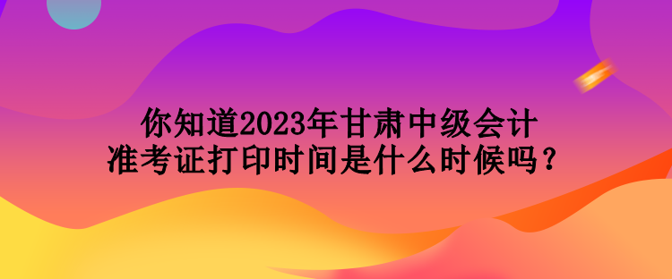 你知道2023年甘肅中級會計準考證打印時間是什么時候嗎？
