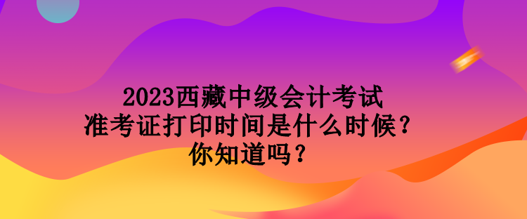 2023西藏中級會計考試準考證打印時間是什么時候？你知道嗎？