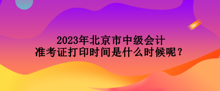 2023年北京市中級會計準考證打印時間是什么時候呢？