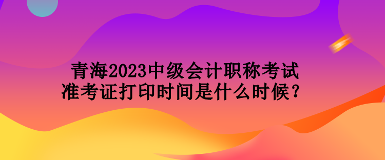 青海2023中級會計職稱考試準考證打印時間是什么時候？