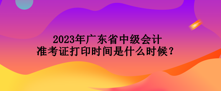 2023年廣東省中級會計準(zhǔn)考證打印時間是什么時候？
