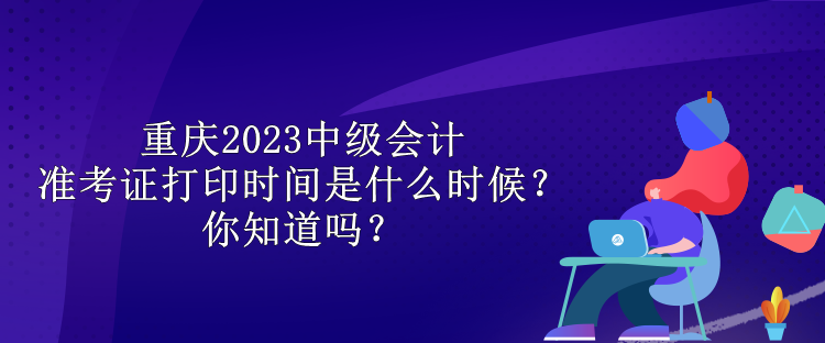 重慶2023中級會計準考證打印時間是什么時候？你知道嗎？