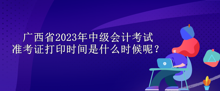 廣西省2023年中級會計考試準考證打印時間是什么時候呢？