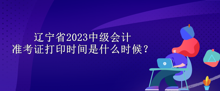 遼寧省2023中級會計準考證打印時間是什么時候？
