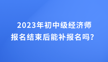 2023年初中級經(jīng)濟(jì)師報名結(jié)束后能補(bǔ)報名嗎？