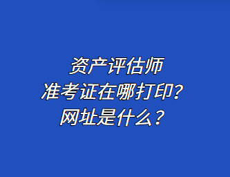 資產評估師準考證在哪打印？網址是什么？