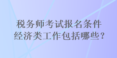 稅務(wù)師考試報名條件經(jīng)濟類工作包括哪些？