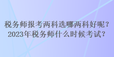 稅務師報考兩科選哪兩科好呢？2023年稅務師什么時候考試？