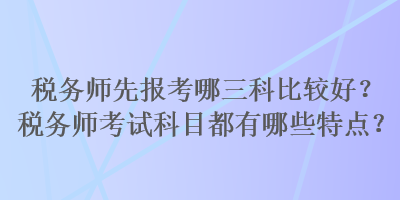 稅務師先報考哪三科比較好？稅務師考試科目都有哪些特點？