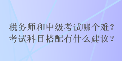 稅務師和中級考試哪個難？考試科目搭配有什么建議？