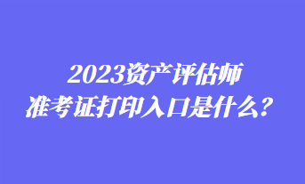 2023資產評估師準考證打印入口是什么？