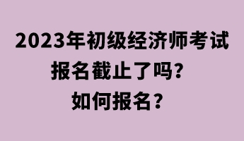 2023年初級經濟師考試報名截止了嗎？如何報名？