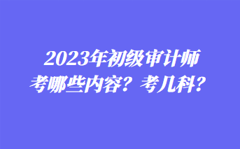 2023年初級審計師考哪些內容？考幾科？