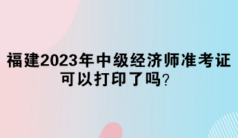 福建2023年中級經濟師準考證可以打印了嗎？