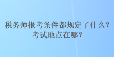 稅務師報考條件都規定了什么？考試地點在哪？